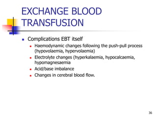 EXCHANGE BLOOD
TRANSFUSION
 Complications EBT itself
 Haemodynamic changes following the push-pull process
(hypovolaemia, hypervolaemia)
 Electrolyte changes (hyperkalaemia, hypocalcaemia,
hypomagnesaemia
 Acid/base imbalance
 Changes in cerebral blood flow.
36
 