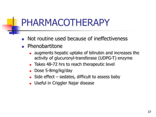 PHARMACOTHERAPY
 Not routine used because of ineffectiveness
 Phenobartitone
 augments hepatic uptake of bilirubin and increases the
activity of glucuronyl-transferase (UDPG-T) enzyme
 Takes 48-72 hrs to reach therapeutic level
 Dose 5-8mg/kg/day
 Side effect – sedates, difficult to assess baby
 Useful in Criggler Najar disease
37
 