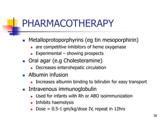PHARMACOTHERAPY
 Metalloprotoporphyrins (eg tin mesoporphirin)
 are competitive inhibitors of heme oxygenase
 Experimental – showing prospects
 Oral agar (e.g Cholesteramine)
 Decreases enterohepatic circulation
 Albumin infusion
 Increases albumin binding to bilirubin for easy transport
 Intravenous immunoglobulin
 Used for infants with Rh or ABO isoimmunization
 Inhibits haemolysis
 Dose = 0.5-1 gm/kg/dose IV, repeat in 12hrs
38
 