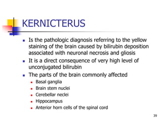 KERNICTERUS
 Is the pathologic diagnosis referring to the yellow
staining of the brain caused by bilirubin deposition
associated with neuronal necrosis and gliosis
 It is a direct consequence of very high level of
unconjugated bilirubin
 The parts of the brain commonly affected
 Basal ganglia
 Brain stem nuclei
 Cerebellar neclei
 Hippocampus
 Anterior horn cells of the spinal cord
39
 