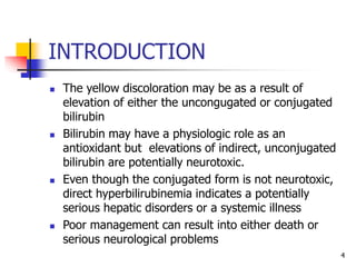INTRODUCTION
 The yellow discoloration may be as a result of
elevation of either the uncongugated or conjugated
bilirubin
 Bilirubin may have a physiologic role as an
antioxidant but elevations of indirect, unconjugated
bilirubin are potentially neurotoxic.
 Even though the conjugated form is not neurotoxic,
direct hyperbilirubinemia indicates a potentially
serious hepatic disorders or a systemic illness
 Poor management can result into either death or
serious neurological problems
4
 