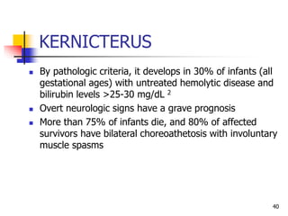 KERNICTERUS
 By pathologic criteria, it develops in 30% of infants (all
gestational ages) with untreated hemolytic disease and
bilirubin levels >25-30 mg/dL 2
 Overt neurologic signs have a grave prognosis
 More than 75% of infants die, and 80% of affected
survivors have bilateral choreoathetosis with involuntary
muscle spasms
40
 