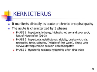 KERNICTERUS
 It manifests clinically as acute or chronic encephalopathy
 The acute is characterized by 3 phases
 PHASE 1: hypotonia, lethargy, high pitched cry and poor suck,
loss of Moro reflex (D1-3)
 PHASE 2: hypertonia, opisthotonus, rigidity, oculogyric crisis,
retrocollis, fever, seizures. (middle of first week). Those who
survive develop chronic bilirubin encephalopathy
 PHASE 3: Hypotonia replaces hypertonia after first week
41
 