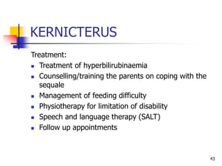 KERNICTERUS
Treatment:
 Treatment of hyperbilirubinaemia
 Counselling/training the parents on coping with the
sequale
 Management of feeding difficulty
 Physiotherapy for limitation of disability
 Speech and language therapy (SALT)
 Follow up appointments
43
 
