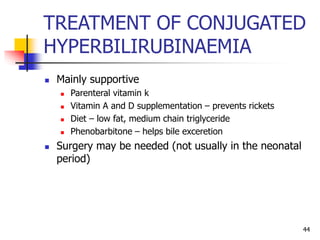 TREATMENT OF CONJUGATED
HYPERBILIRUBINAEMIA
 Mainly supportive
 Parenteral vitamin k
 Vitamin A and D supplementation – prevents rickets
 Diet – low fat, medium chain triglyceride
 Phenobarbitone – helps bile exceretion
 Surgery may be needed (not usually in the neonatal
period)
44
 