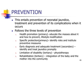 PREVENTION
 This entails prevention of neonatal jaundice,
treatment and prevention of its complications when it
occurs
 Follows the three levels of prevention
1. Health promotion (primary)- educate the masses about it
and how to prevent, lifestyle modification
2. Specific protection(primary)- identify risks and institute
preventive measures
3. Early diagnosis and adequate treatment (secondary) –
identify and treat jaundice promptly
4. Limitation of disability (tertiary) - physiotherapy
5. Rehabilitation (tertiary) – integration of the baby and the
mother into the community 45
 