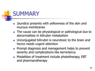 SUMMARY
 Jaundice presents with yellowness of the skin and
mucous membranes
 The cause can be physiological or pathological due to
abnormalities in bilirubin metabolism
 Unconjugated bilirubin is neurotoxic to the brain and
hence needs urgent attention
 Prompt diagnosis and management helps to prevent
severity and complications like kernicterus
 Modalities of treatment include phototherapy, EBT
and pharmacotherapy
46
 