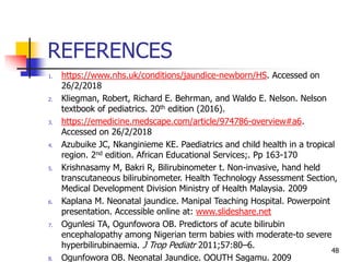 REFERENCES
1. https://www.nhs.uk/conditions/jaundice-newborn/HS. Accessed on
26/2/2018
2. Kliegman, Robert, Richard E. Behrman, and Waldo E. Nelson. Nelson
textbook of pediatrics. 20th edition (2016).
3. https://emedicine.medscape.com/article/974786-overview#a6.
Accessed on 26/2/2018
4. Azubuike JC, Nkanginieme KE. Paediatrics and child health in a tropical
region. 2nd edition. African Educational Services;. Pp 163-170
5. Krishnasamy M, Bakri R, Bilirubinometer t. Non-invasive, hand held
transcutaneous bilirubinometer. Health Technology Assessment Section,
Medical Development Division Ministry of Health Malaysia. 2009
6. Kaplana M. Neonatal jaundice. Manipal Teaching Hospital. Powerpoint
presentation. Accessible online at: www.slideshare.net
7. Ogunlesi TA, Ogunfowora OB. Predictors of acute bilirubin
encephalopathy among Nigerian term babies with moderate-to severe
hyperbilirubinaemia. J Trop Pediatr 2011;57:80–6.
8. Ogunfowora OB. Neonatal Jaundice. OOUTH Sagamu. 2009
48
 