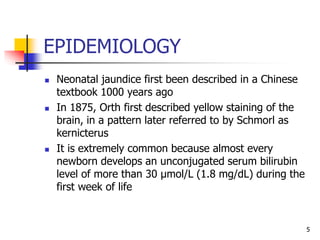 EPIDEMIOLOGY
 Neonatal jaundice first been described in a Chinese
textbook 1000 years ago
 In 1875, Orth first described yellow staining of the
brain, in a pattern later referred to by Schmorl as
kernicterus
 It is extremely common because almost every
newborn develops an unconjugated serum bilirubin
level of more than 30 µmol/L (1.8 mg/dL) during the
first week of life
5
 