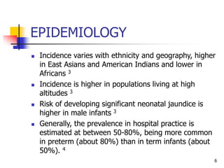 EPIDEMIOLOGY
 Incidence varies with ethnicity and geography, higher
in East Asians and American Indians and lower in
Africans 3
 Incidence is higher in populations living at high
altitudes 3
 Risk of developing significant neonatal jaundice is
higher in male infants 3
 Generally, the prevalence in hospital practice is
estimated at between 50-80%, being more common
in preterm (about 80%) than in term infants (about
50%). 4
6
 