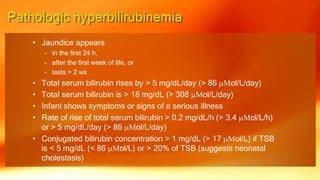 • Jaundice appears
– in the first 24 h,
– after the first week of life, or
– lasts > 2 wk
• Total serum bilirubin rises by > 5 mg/dL/day (> 86 mMol/L/day)
• Total serum bilirubin is > 18 mg/dL (> 308 mMol/L/day)
• Infant shows symptoms or signs of a serious illness
• Rate of rise of total serum bilirubin > 0.2 mg/dL/h (> 3.4 mMol/L/h)
or > 5 mg/dL/day (> 86 mMol/L/day)
• Conjugated bilirubin concentration > 1 mg/dL (> 17 mMol/L) if TSB
is < 5 mg/dL (< 86 mMol/L) or > 20% of TSB (suggests neonatal
cholestasis)
 