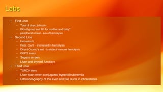 • First Line
– Total & direct bilirubin
– Blood group and Rh for mother and baby*
– peripheral smear – e/o of hemolysis
• Second Line
– Hematocrit,
– Retic count - increased in hemolysis
– Direct Coomb’s test – to detect immune hemolysis
– G6PD assay
– Sepsis screen
– Liver and thyroid function
• Third Line
– TORCH titers
– Liver scan when conjugated hyperbilirubinemia
– Ultrasonography of the liver and bile ducts in cholestatsis
 