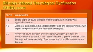 Score Interpretation
1–3 Subtle signs of acute bilirubin encephalopathy in infants with
hyperbilirubinemia
4–6 Moderate acute bilirubin encephalopathy and are likely reversible with
urgent and prompt bilirubin reduction strategies.
7–9 Advanced acute bilirubin encephalopathy; urgent, prompt, and
individualized intervention are recommended to prevent further brain
damage, minimize severity of sequelae, and possibly reverse acute
damage
 