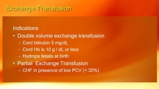 Indications
• Double volume exchange transfusion
– Cord bilirubin 5 mg/dL
– Cord Hb is 10 g / dL or less
– Hydrops fetalis at birth
• Partial Exchange Transfusion
– CHF in presence of low PCV (< 35%)
 