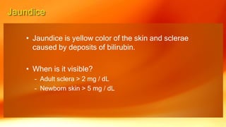 • Jaundice is yellow color of the skin and sclerae
caused by deposits of bilirubin.
• When is it visible?
– Adult sclera > 2 mg / dL
– Newborn skin > 5 mg / dL
 