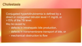 Conjugated hyperbilirubinemia is defined by a
direct or conjugated bilirubin level >1 mg/dL or
>15% of the TB level.
May be caused by
– defects in intrahepatic bile production,
– defects in transmembrane transport of bile, or
– mechanical obstruction to flow
 
