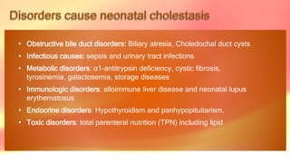 • Obstructive bile duct disorders: Biliary atresia, Choledochal duct cysts
• Infectious causes: sepsis and urinary tract infections
• Metabolic disorders: α1-antitrypsin deficiency, cystic fibrosis,
tyrosinemia, galactosemia, storage diseases
• Immunologic disorders: alloimmune liver disease and neonatal lupus
erythematosus
• Endocrine disorders: Hypothyroidism and panhypopituitarism.
• Toxic disorders: total parenteral nutrition (TPN) including lipid
 