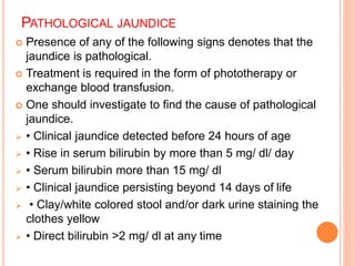PATHOLOGICAL JAUNDICE
 Presence of any of the following signs denotes that the
jaundice is pathological.
 Treatment is required in the form of phototherapy or
exchange blood transfusion.
 One should investigate to find the cause of pathological
jaundice.
 • Clinical jaundice detected before 24 hours of age
 • Rise in serum bilirubin by more than 5 mg/ dl/ day
 • Serum bilirubin more than 15 mg/ dl
 • Clinical jaundice persisting beyond 14 days of life
 • Clay/white colored stool and/or dark urine staining the
clothes yellow
 • Direct bilirubin >2 mg/ dl at any time
 