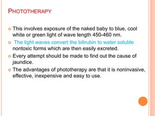 PHOTOTHERAPY
 This involves exposure of the naked baby to blue, cool
white or green light of wave length 450-460 nm.
 The light waves convert the bilirubin to water soluble
nontoxic forms which are then easily excreted.
 Every attempt should be made to find out the cause of
jaundice.
 The advantages of phototherapy are that it is noninvasive,
effective, inexpensive and easy to use.
 