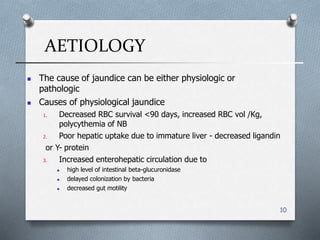 AETIOLOGY
10
 The cause of jaundice can be either physiologic or
pathologic
 Causes of physiological jaundice
1. Decreased RBC survival <90 days, increased RBC vol /Kg,
polycythemia of NB
2. Poor hepatic uptake due to immature liver - decreased ligandin
or Y- protein
3. Increased enterohepatic circulation due to
 high level of intestinal beta-glucuronidase
 delayed colonization by bacteria
 decreased gut motility
 
