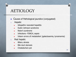 AETIOLOGY
14
 Causes of Pathological jaundice (conjugated(
1. Hepatic
 Idiopathic neonatal hepatitis
 Dubin Johnson syndrome
 Rotor’s syndrome
 Infections –TORCH, sepsis
 Inborn errors of metabolism (galactosemia, tyrosinemia(
2. Post hepatic
 Biliary atresia
 Bile duct stenosis
 Choledochal cyst
 