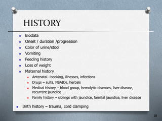 HISTORY
 Biodata
 Onset / duration /progression
 Color of urine/stool
 Vomiting
 Feeding history
 Loss of weight
 Maternal history
 Antenatal –booking, illnesses, infections
 Drugs – sulfa, NSAIDs, herbals
 Medical history – blood group, hemolytic diseases, liver disease,
recurrent jaundice
 Family history – siblings with jaundice, familial jaundice, liver disease
 Birth history – trauma, cord clamping
18
 