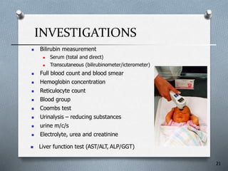 INVESTIGATIONS
 Bilirubin measurement
 Serum (total and direct)
 Transcutaneous (bilirubinometer/icterometer(
 Full blood count and blood smear
 Hemoglobin concentration
 Reticulocyte count
 Blood group
 Coombs test
 Urinalysis – reducing substances
 urine m/c/s
 Electrolyte, urea and creatinine
21
 Liver function test (AST/ALT, ALP/GGT(
 