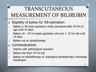 TRANSCUTANEOUS
MEASUREMENT OF BILIRUBIN
23
 Eligibility of babies for TcB estimation:
1. Babies ≥ 38 week gestation visibly jaundiced after 24 hrs of
age until 14 days
2. Babies 34 – 37+6 weeks gestation who are ≥ 72 hrs old until
14 days
3. Babies not on phototherapy
 Contraindications
1. Infants with pathological Jaundice
2. Babies less than 24 hrs old
3. Babies on phototherapy or undergone phototherapy /exchange
transfusion
 