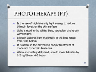 PHOTOTHERAPY (PT)
27
 Is the use of high intensity light energy to reduce
bilirubin levels on the skin surface
 Light is used in the white, blue, turquoise, and green
wavelengths
 Bilirubin absorbs light maximally in the blue range
from 420-470nm
 It is useful in the prevention and/or treatment of
moderate hyperbilirubinaemia.
 When adequately delivered, should lower bilirubin by
1-2mg/dl over 4-6 hours
 