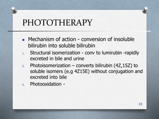 PHOTOTHERAPY
28
 Mechanism of action - conversion of insoluble
bilirubin into soluble bilirubin
1. Structural isomerization - conv to lumirubin -rapidly
excreted in bile and urine
2. Photoisomerization – converts bilirubin (4Z,15Z) to
soluble isomers (e.g 4Z15E) without conjugation and
excreted into bile
3. Photooxidation -
 