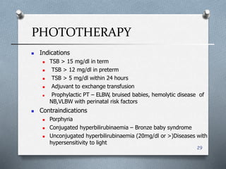 PHOTOTHERAPY
29
 Indications
 TSB > 15 mg/dl in term
 TSB > 12 mg/dl in preterm
 TSB > 5 mg/dl within 24 hours
 Adjuvant to exchange transfusion
 Prophylactic PT – ELBW, bruised babies, hemolytic disease of
NB,VLBW with perinatal risk factors
 Contraindications
 Porphyria
 Conjugated hyperbilirubinaemia – Bronze baby syndrome
 Unconjugated hyperbilirubinaemia (20mg/dl or >)Diseases with
hypersensitivity to light
 