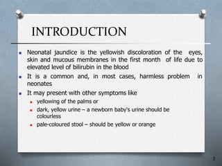 INTRODUCTION
3
 Neonatal jaundice is the yellowish discoloration of the eyes,
skin and mucous membranes in the first month of life due to
elevated level of bilirubin in the blood
 It is a common and, in most cases, harmless problem in
neonates
 It may present with other symptoms like
 yellowing of the palms or
 dark, yellow urine – a newborn baby's urine should be
colourless
 pale-coloured stool – should be yellow or orange
 