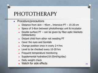 PHOTOTHERAPY
30
 Watch for side effects
 Procedure/precautions
 Distance from skin – 45cm , Intensive PT – 15-20 cm
 Space of 5-8cm between phototherapy unit & incubator
 Double surface PT – can be given by fiber-optic blankets
(biliblankets)
 Distant child from other not needing PT
 Cover the eyes and Genitals
 Change position once in every 2-4 hrs
 Level to be checked every 10-20 hrs
 Frequent temperature monitoring
 Supplemental hydration(10-25ml/kg/day(
 Daily weight check
 