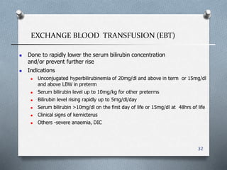 EXCHANGE BLOOD TRANSFUSION (EBT)
32
 Done to rapidly lower the serum bilirubin concentration
and/or prevent further rise
 Indications
 Unconjugated hyperbilirubinemia of 20mg/dl and above in term or 15mg/dl
and above LBW in preterm
 Serum bilirubin level up to 10mg/kg for other preterms
 Bilirubin level rising rapidly up to 5mg/dl/day
 Serum bilirubin >10mg/dl on the first day of life or 15mg/dl at 48hrs of life
 Clinical signs of kernicterus
 Others -severe anaemia, DIC
 