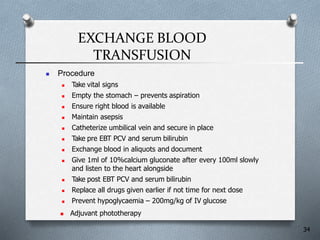 EXCHANGE BLOOD
TRANSFUSION
 Procedure
 Take vital signs
 Empty the stomach – prevents aspiration
 Ensure right blood is available
 Maintain asepsis
 Catheterize umbilical vein and secure in place
 Take pre EBT PCV and serum bilirubin
 Exchange blood in aliquots and document
 Give 1ml of 10%calcium gluconate after every 100ml slowly
and listen to the heart alongside
 Take post EBT PCV and serum bilirubin
 Replace all drugs given earlier if not time for next dose
 Prevent hypoglycaemia – 200mg/kg of IV glucose
 Adjuvant phototherapy
34
 