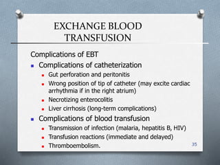 EXCHANGE BLOOD
TRANSFUSION
35
Complications of EBT
 Complications of catheterization
 Gut perforation and peritonitis
 Wrong position of tip of catheter (may excite cardiac
arrhythmia if in the right atrium(
 Necrotizing enterocolitis
 Liver cirrhosis (long-term complications(
 Complications of blood transfusion
 Transmission of infection (malaria, hepatitis B, HIV(
 Transfusion reactions (immediate and delayed(
 Thromboembolism.
 