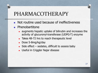 PHARMACOTHERAPY
37
 Not routine used because of ineffectiveness
 Phenobartitone
 augments hepatic uptake of bilirubin and increases the
activity of glucuronyl-transferase (UDPG-T) enzyme
 Takes 48-72 hrs to reach therapeutic level
 Dose 5-8mg/kg/day
 Side effect – sedates, difficult to assess baby
 Useful in Criggler Najar disease
 