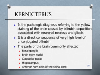 KERNICTERUS
39
 Is the pathologic diagnosis referring to the yellow
staining of the brain caused by bilirubin deposition
associated with neuronal necrosis and gliosis
 It is a direct consequence of very high level of
unconjugated bilirubin
 The parts of the brain commonly affected
 Basal ganglia
 Brain stem nuclei
 Cerebellar neclei
 Hippocampus
 Anterior horn cells of the spinal cord
 