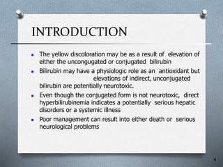 INTRODUCTION
4
 The yellow discoloration may be as a result of elevation of
either the uncongugated or conjugated bilirubin
 Bilirubin may have a physiologic role as an antioxidant but
elevations of indirect, unconjugated
bilirubin are potentially neurotoxic.
 Even though the conjugated form is not neurotoxic, direct
hyperbilirubinemia indicates a potentially serious hepatic
disorders or a systemic illness
 Poor management can result into either death or serious
neurological problems
 