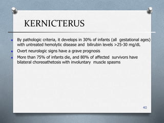 KERNICTERUS
40
 By pathologic criteria, it develops in 30% of infants (all gestational ages)
with untreated hemolytic disease and bilirubin levels >25-30 mg/dL
 Overt neurologic signs have a grave prognosis
 More than 75% of infants die, and 80% of affected survivors have
bilateral choreoathetosis with involuntary muscle spasms
 