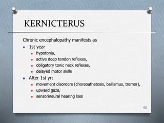 KERNICTERUS
42
Chronic encephalopathy manifests as
 1st year
 hypotonia,
 active deep tendon reflexes,
 obligatory tonic neck reflexes,
 delayed motor skills
 After 1st yr:
 movement disorders (choreoathetosis, ballismus, tremor(,
 upward gaze,
 sensorineural hearing loss
 