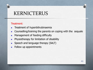 KERNICTERUS
43
Treatment:
 Treatment of hyperbilirubinaemia
 Counselling/training the parents on coping with the sequale
 Management of feeding difficulty
 Physiotherapy for limitation of disability
 Speech and language therapy (SALT(
 Follow up appointments
 
