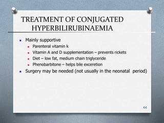 TREATMENT OF CONJUGATED
HYPERBILIRUBINAEMIA
44
 Mainly supportive
 Parenteral vitamin k
 Vitamin A and D supplementation – prevents rickets
 Diet – low fat, medium chain triglyceride
 Phenobarbitone – helps bile exceretion
 Surgery may be needed (not usually in the neonatal period(
 