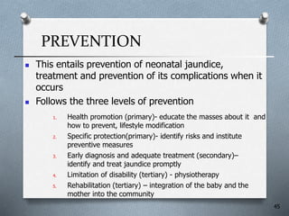 PREVENTION
 This entails prevention of neonatal jaundice,
treatment and prevention of its complications when it
occurs
 Follows the three levels of prevention
1. Health promotion (primary)- educate the masses about it and
how to prevent, lifestyle modification
2. Specific protection(primary)- identify risks and institute
preventive measures
3. Early diagnosis and adequate treatment (secondary)–
identify and treat jaundice promptly
4. Limitation of disability (tertiary) - physiotherapy
5. Rehabilitation (tertiary) – integration of the baby and the
mother into the community
45
 