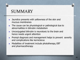 SUMMARY
 Jaundice presents with yellowness of the skin and
mucous membranes
 The cause can be physiological or pathological due to
abnormalities in bilirubin metabolism
 Unconjugated bilirubin is neurotoxic to the brain and
hence needs urgent attention
 Prompt diagnosis and management helps to prevent severity
and complications like kernicterus
 Modalities of treatment include phototherapy, EBT
and pharmacotherapy
46
 