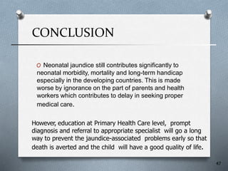 CONCLUSION
O Neonatal jaundice still contributes significantly to
neonatal morbidity, mortality and long-term handicap
especially in the developing countries. This is made
worse by ignorance on the part of parents and health
workers which contributes to delay in seeking proper
medical care.
However, education at Primary Health Care level, prompt
diagnosis and referral to appropriate specialist will go a long
way to prevent the jaundice-associated problems early so that
death is averted and the child will have a good quality of life.
47
 