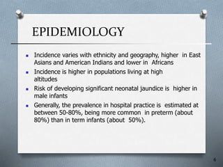 EPIDEMIOLOGY
6
 Incidence varies with ethnicity and geography, higher in East
Asians and American Indians and lower in Africans
 Incidence is higher in populations living at high
altitudes
 Risk of developing significant neonatal jaundice is higher in
male infants
 Generally, the prevalence in hospital practice is estimated at
between 50-80%, being more common in preterm (about
80%) than in term infants (about 50%).
 