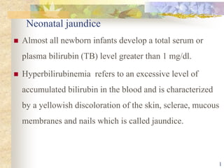 Neonatal jaundice
 Almost all newborn infants develop a total serum or
plasma bilirubin (TB) level greater than 1 mg/dl.
 Hyperbilirubinemia refers to an excessive level of
accumulated bilirubin in the blood and is characterized
by a yellowish discoloration of the skin, sclerae, mucous
membranes and nails which is called jaundice.
1
 