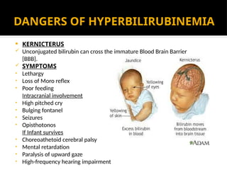 DANGERS OF HYPERBILIRUBINEMIA
 KERNICTERUS
 Unconjugated bilirubin can cross the immature Blood Brain Barrier
[BBB].
 SYMPTOMS
• Lethargy
• Loss of Moro reflex
• Poor feeding
Intracranial involvement
• High pitched cry
• Bulging fontanel
• Seizures
• Opisthotonos
If Infant survives
• Choreoathetoid cerebral palsy
• Mental retardation
• Paralysis of upward gaze
• High-frequency hearing impairment
 