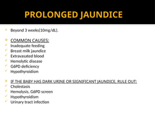 PROLONGED JAUNDICE
 Beyond 3 weeks(10mg/dL).
 COMMON CAUSES:
 Inadequate feeding
 Breast milk jaundice
 Extravasated blood
 Hemolytic disease
 G6PD deficiency
 Hypothyroidism
 IF THE BABY HAS DARK URINE OR SIGNIFICANT JAUNDICE, RULE OUT:
 Cholestasis
 Hemolysis, G6PD screen
 Hypothyroidism
 Urinary tract infection
 